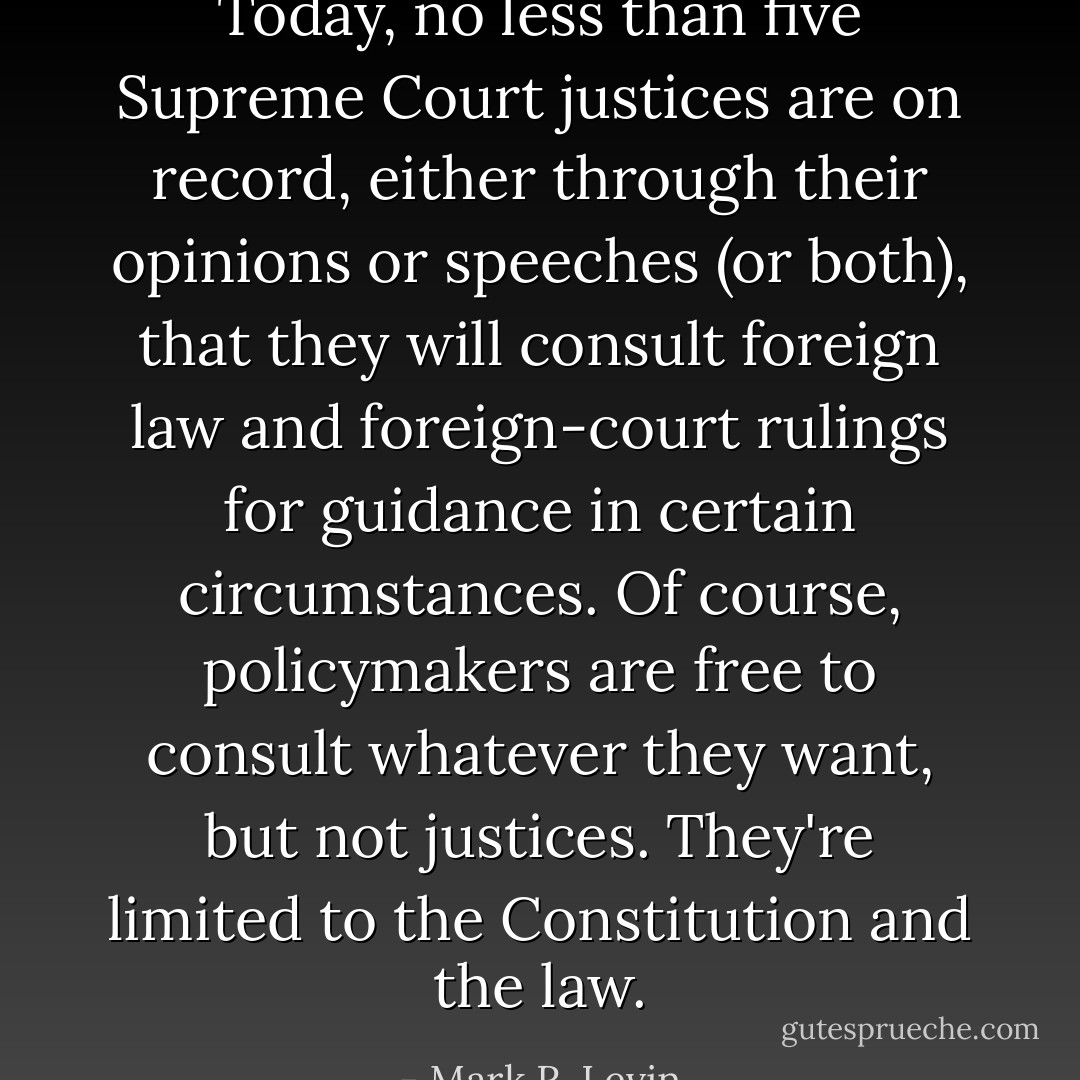 Today, no less than five Supreme Court justices are on record, either through their opinions or speeches (or both), that they will consult foreign law and foreign-court rulings for guidance in certain circumstances. Of course, policymakers are free to consult whatever they want, but not justices. They're limited to the Constitution and the law. - Mark R. Levin