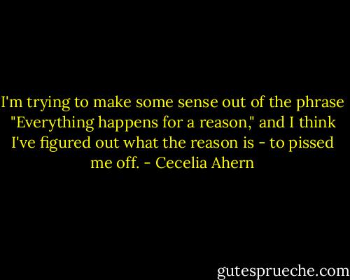 I'm trying to make some sense out of the phrase "Everything happens for a reason," and I think I've figured out what the reason is - to pissed me off. - Cecelia Ahern