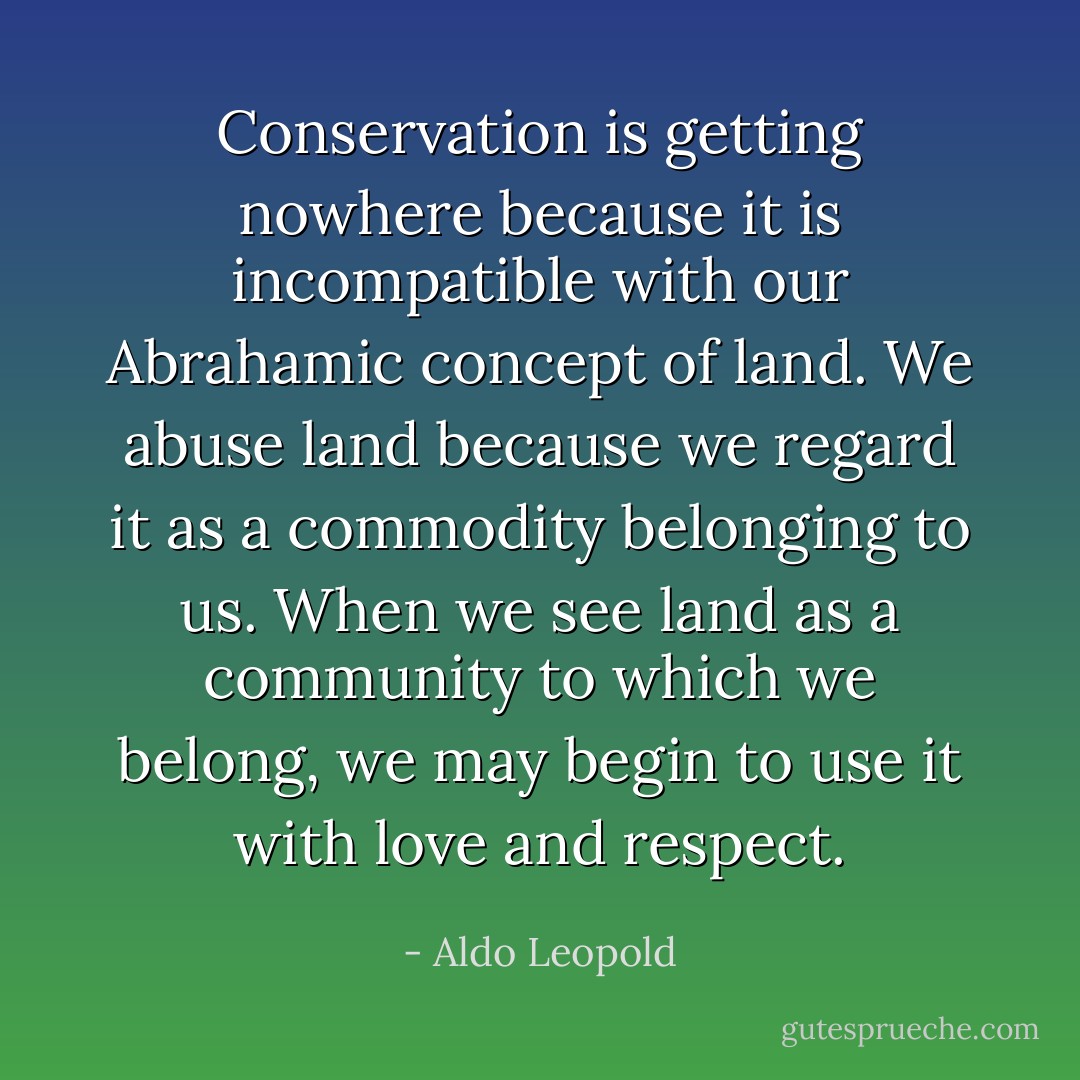 Conservation is getting nowhere because it is incompatible with our Abrahamic concept of land. We abuse land because we regard it as a commodity belonging to us. When we see land as a community to which we belong, we may begin to use it with love and respect. - Aldo Leopold
