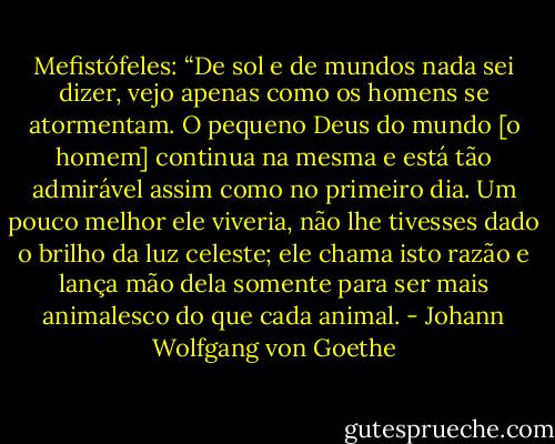 Mefistófeles: “De sol e de mundos nada sei dizer, vejo apenas como os homens se atormentam. O pequeno Deus do mundo [o homem] continua na mesma e está tão admirável assim como no primeiro dia. Um pouco melhor ele viveria, não lhe tivesses dado o brilho da luz celeste; ele chama isto razão e lança mão dela somente para ser mais animalesco do que cada animal. - Johann Wolfgang von Goethe