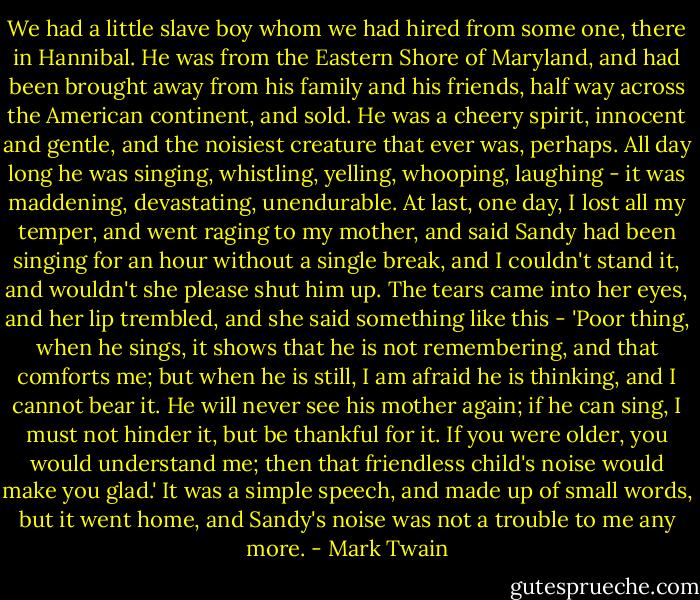 We had a little slave boy whom we had hired from some one, there in Hannibal. He was from the Eastern Shore of Maryland, and had been brought away from his family and his friends, half way across the American continent, and sold. He was a cheery spirit, innocent and gentle, and the noisiest creature that ever was, perhaps. All day long he was singing, whistling, yelling, whooping, laughing - it was maddening, devastating, unendurable. At last, one day, I lost all my temper, and went raging to my mother, and said Sandy had been singing for an hour without a single break, and I couldn't stand it, and wouldn't she please shut him up.<br />The tears came into her eyes, and her lip trembled, and she said something like this - 'Poor thing, when he sings, it shows that he is not remembering, and that comforts me; but when he is still, I am afraid he is thinking, and I cannot bear it. He will never see his mother again; if he can sing, I must not hinder it, but be thankful for it. If you were older, you would understand me; then that friendless child's noise would make you glad.' It was a simple speech, and made up of small words, but it went home, and Sandy's noise was not a trouble to me any more. - Mark Twain