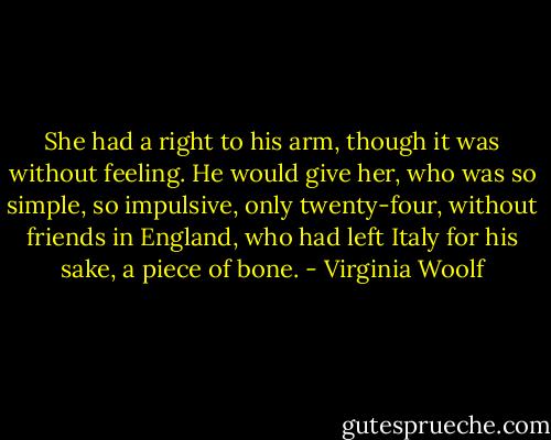 She had a right to his arm, though it was without feeling. He would give her, who was so simple, so impulsive, only twenty-four, without friends in England, who had left Italy for his sake, a piece of bone. - Virginia Woolf