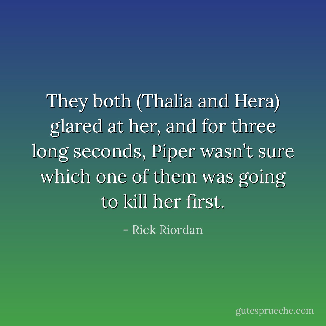 They both (Thalia and Hera) glared at her, and for three long seconds, Piper wasn’t sure which one of them was going to kill her first. - Rick Riordan