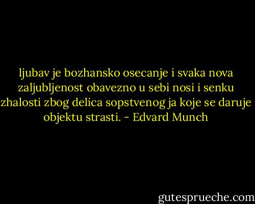 ljubav je bozhansko osecanje i svaka nova zaljubljenost obavezno u sebi nosi i senku zhalosti zbog delica sopstvenog ja koje se daruje objektu strasti. - Edvard Munch