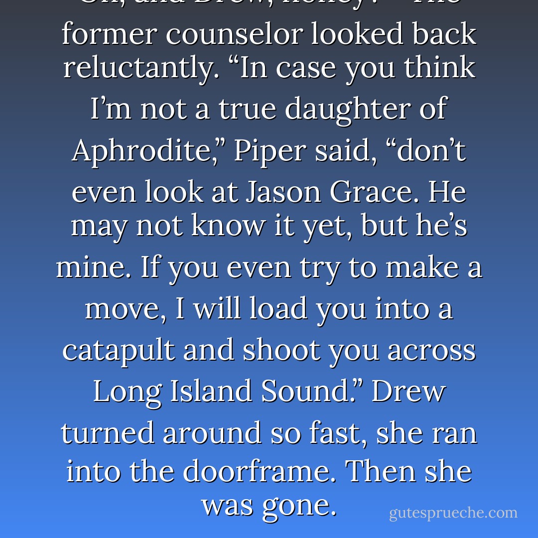 Oh, and Drew, honey?” <br />The former counselor looked back reluctantly.<br />“In case you think I’m not a true daughter of Aphrodite,” Piper said, “don’t even <i>look</i> at Jason Grace. He may not know it yet, but he’s <i>mine</i>. If you even try to make a move, I will load you into a catapult and shoot you across Long Island Sound.”<br />Drew turned around so fast, she ran into the doorframe. Then she was gone. - Rick Riordan