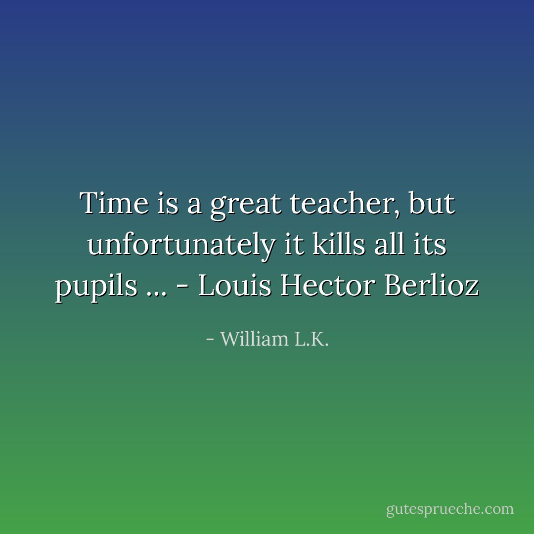 Time is a great teacher, but unfortunately it kills all its pupils ... - Louis Hector Berlioz - William L.K.