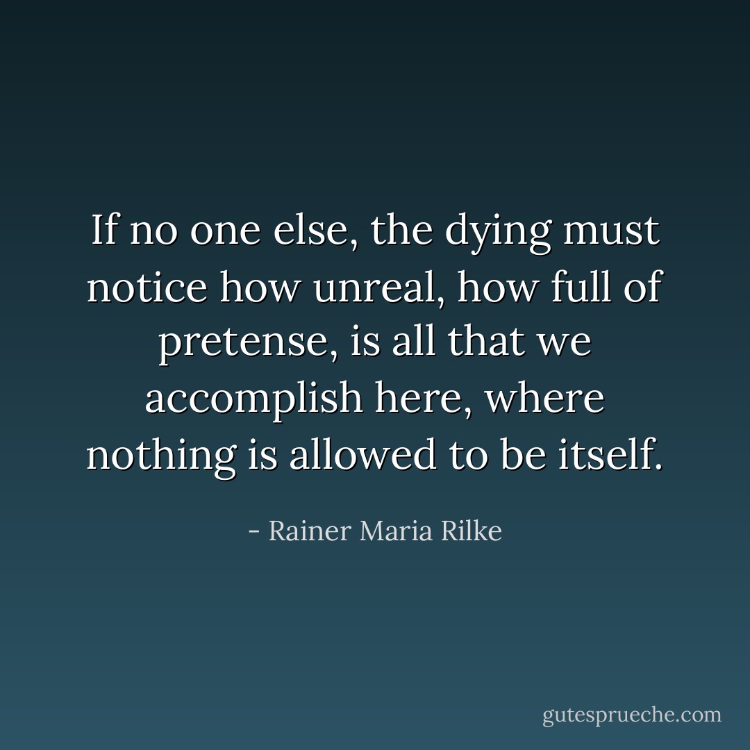 If no one else, the dying must notice how unreal, how full of pretense, is all that we accomplish here, where nothing is allowed to be itself. - Rainer Maria Rilke