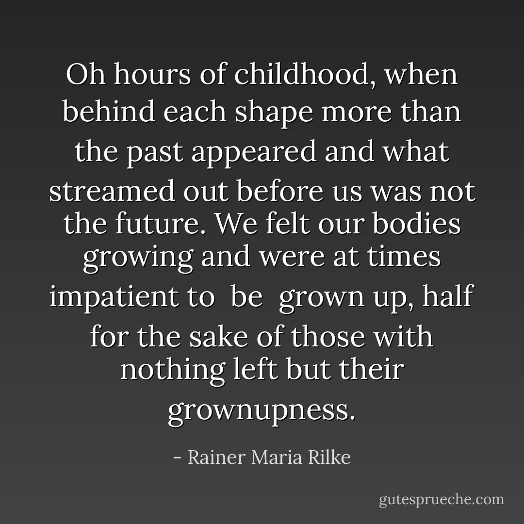 Oh hours of childhood,<br />when behind each shape more than the past appeared<br />and what streamed out before us was not the future.<br />We felt our bodies growing and were at times impatient to <i> be </i> grown up, half for the sake<br />of those with nothing left but their grownupness. - Rainer Maria Rilke