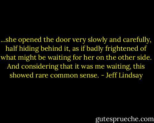 ...she opened the door very slowly and carefully, half hiding behind it, as if badly frightened of what might be waiting for her on the other side. And considering that it was me waiting, this showed rare common sense. - Jeff Lindsay