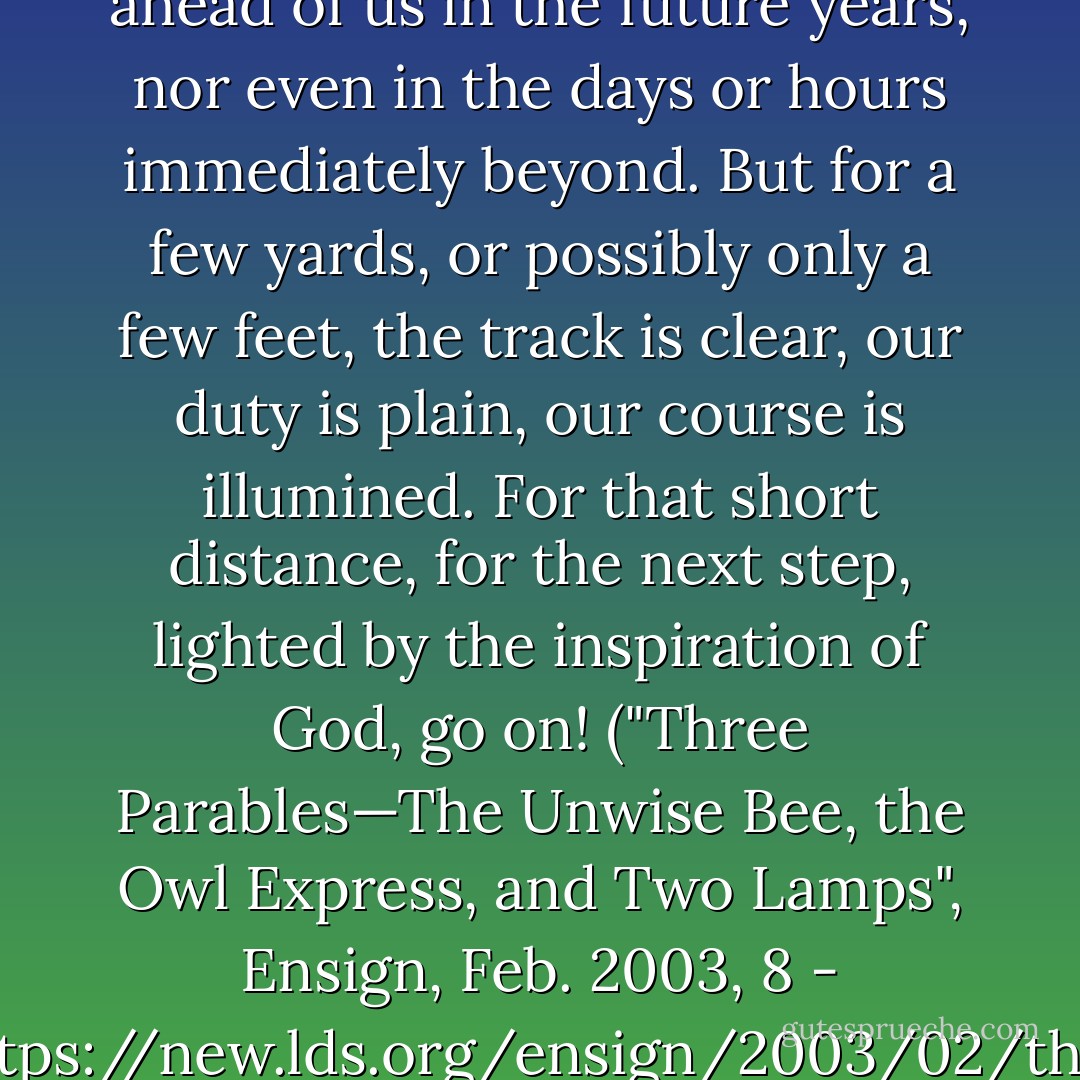 We may not know what lies ahead of us in the future years, nor even in the days or hours immediately beyond. But for a few yards, or possibly only a few feet, the track is clear, our duty is plain, our course is illumined. For that short distance, for the next step, lighted by the inspiration of God, go on! ("Three Parables—The Unwise Bee, the Owl Express, and Two Lamps", Ensign, Feb. 2003, 8 - <a target="_blank" rel="noopener nofollow" href="https://new.lds.org/ensign/2003/02/three-parables-the-unwise-bee-the-owl-express-and-two-lamps">https://new.lds.org/ensign/2003/02/th...</a>) - James E. Talmage