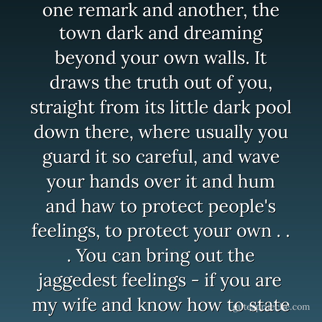There is something about talking in the night, with the shreds of sleep around your ears, with the silences between one remark and another, the town dark and dreaming beyond your own walls. It draws the truth out of you, straight from its little dark pool down there, where usually you guard it so careful, and wave your hands over it and hum and haw to protect people's feelings, to protect your own . . . You can bring out the jaggedest feelings - if you are my wife and know how to state them calm - into the night quiet. They will float there for consideration, harming no one. - Margo Lanagan