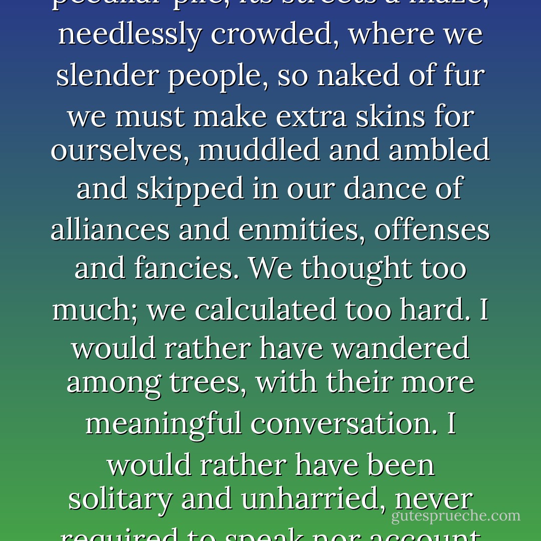 I knew that place should be my home, but after my night in Noer's mind it seemed a peculiar pile, its streets a maze, needlessly crowded, where we slender people, so naked of fur we must make extra skins for ourselves, muddled and ambled and skipped in our dance of alliances and enmities, offenses and fancies. We thought too much; we calculated too hard. I would rather have wandered among trees, with their more meaningful conversation. I would rather have been solitary and unharried, never required to speak nor account for myself to do anything else but what come natural. - Margo Lanagan