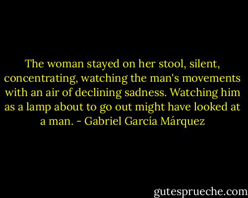 The woman stayed on her stool, silent, concentrating, watching the man's movements with an air of declining sadness. Watching him as a lamp about to go out might have looked at a man. - Gabriel García Márquez