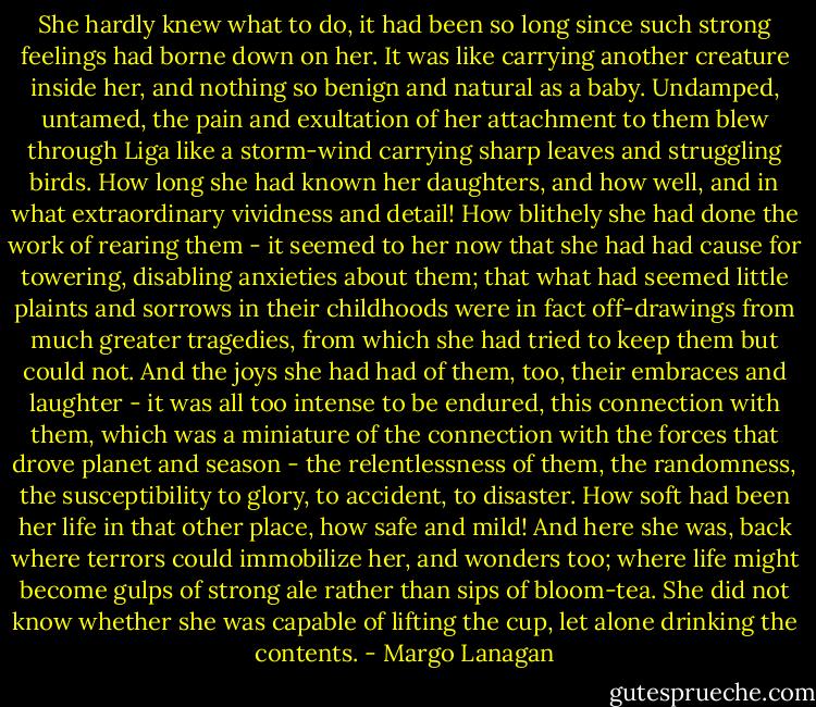 She hardly knew what to do, it had been so long since such strong feelings had borne down on her. It was like carrying another creature inside her, and nothing so benign and natural as a baby. Undamped, untamed, the pain and exultation of her attachment to them blew through Liga like a storm-wind carrying sharp leaves and struggling birds. How long she had known her daughters, and how well, and in what extraordinary vividness and detail! How blithely she had done the work of rearing them - it seemed to her now that she had had cause for towering, disabling anxieties about them; that what had seemed little plaints and sorrows in their childhoods were in fact off-drawings from much greater tragedies, from which she had tried to keep them but could not. And the joys she had had of them, too, their embraces and laughter - it was all too intense to be endured, this connection with them, which was a miniature of the connection with the forces that drove planet and season - the relentlessness of them, the randomness, the susceptibility to glory, to accident, to disaster. How soft had been her life in that other place, how safe and mild! And here she was, back where terrors could immobilize her, and wonders too; where life might become gulps of strong ale rather than sips of bloom-tea. She did not know whether she was capable of lifting the cup, let alone drinking the contents. - Margo Lanagan