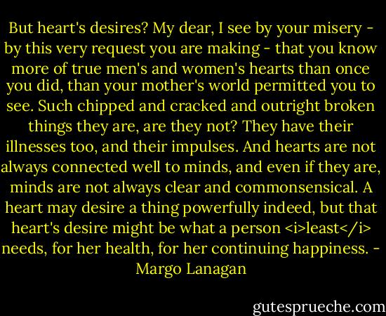 But heart's desires? My dear, I see by your misery - by this very request you are making - that you know more of true men's and women's hearts than once you did, than your mother's world permitted you to see. Such chipped and cracked and outright broken things they are, are they not? They have their illnesses too, and their impulses. And hearts are not always connected well to minds, and even if they are, minds are not always clear and commonsensical. A heart may desire a thing powerfully indeed, but that heart's desire might be what a person <i>least</i> needs, for her health, for her continuing happiness. - Margo Lanagan