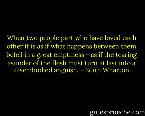 When two people part who have loved each other it is as if what happens between them befell in a great emptiness - as if the tearing asunder of the flesh must turn at last into a disembodied anguish. - Edith Wharton