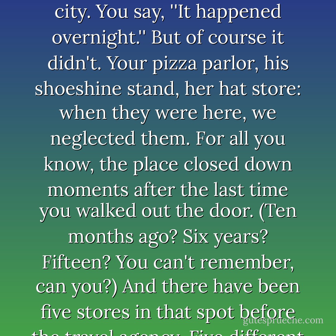 You swallow hard when you discover that the old coffee shop is now a chain pharmacy, that the place where you first kissed so-and-so is now a discount electronics retailer, that where you bought this very jacket is now rubble behind a blue plywood fence and a future office building. Damage has been done to your city. You say, ''It happened overnight.'' But of course it didn't. Your pizza parlor, his shoeshine stand, her hat store: when they were here, we neglected them. For all you know, the place closed down moments after the last time you walked out the door. (Ten months ago? Six years? Fifteen? You can't remember, can you?) And there have been five stores in that spot before the travel agency. Five different neighborhoods coming and going between then and now, other people's other cities. Or 15, 25, 100 neighborhoods. Thousands of people pass that storefront every day, each one haunting the streets of his or her own New York, not one of them seeing the same thing. - Colson Whitehead