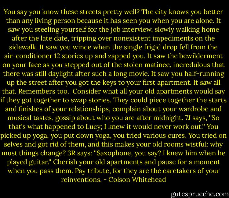 You say you know these streets pretty well? The city knows you better than any living person because it has seen you when you are alone. It saw you steeling yourself for the job interview, slowly walking home after the late date, tripping over nonexistent impediments on the sidewalk. It saw you wince when the single frigid drop fell from the air-conditioner 12 stories up and zapped you. It saw the bewilderment on your face as you stepped out of the stolen matinee, incredulous that there was still daylight after such a long movie. It saw you half-running up the street after you got the keys to your first apartment. It saw all that. Remembers too.<br /><br />Consider what all your old apartments would say if they got together to swap stories. They could piece together the starts and finishes of your relationships, complain about your wardrobe and musical tastes, gossip about who you are after midnight. 7J says, ''So that's what happened to Lucy; I knew it would never work out.'' You picked up yoga, you put down yoga, you tried various cures. You tried on selves and got rid of them, and this makes your old rooms wistful: why must things change? 3R says: ''Saxophone, you say? I knew him when he played guitar.'' Cherish your old apartments and pause for a moment when you pass them. Pay tribute, for they are the caretakers of your reinventions. - Colson Whitehead