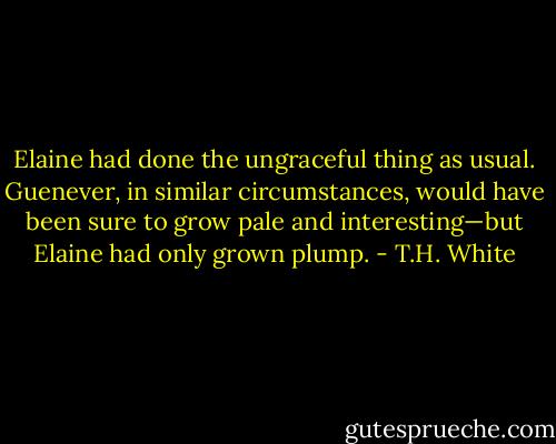 Elaine had done the ungraceful thing as usual. Guenever, in similar circumstances, would have been sure to grow pale and interesting—but Elaine had only grown plump. - T.H. White