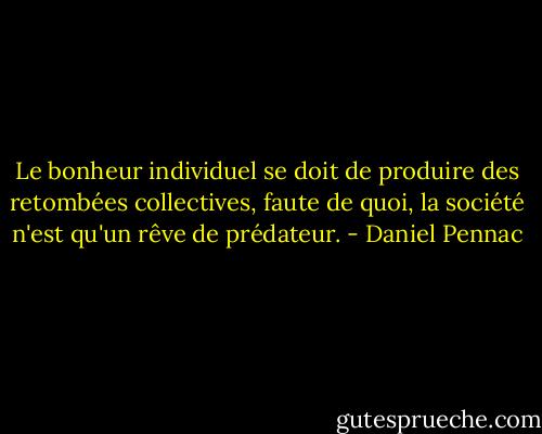 Le bonheur individuel se doit de produire des retombées collectives, faute de quoi, la société n'est qu'un rêve de prédateur. - Daniel Pennac
