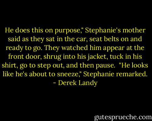 He does this on purpose," Stephanie's mother said as they sat in the car, seat belts on and ready to go. They watched him appear at the front door, shrug into his jacket, tuck in his shirt, go to step out, and then pause.<br /><br />"He looks like he's about to sneeze," Stephanie remarked. - Derek Landy