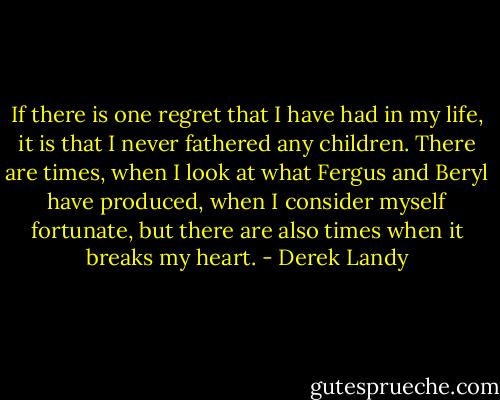 If there is one regret that I have had in my life, it is that I never fathered any children. There are times, when I look at what Fergus and Beryl have produced, when I consider myself fortunate, but there are also times when it breaks my heart. - Derek Landy