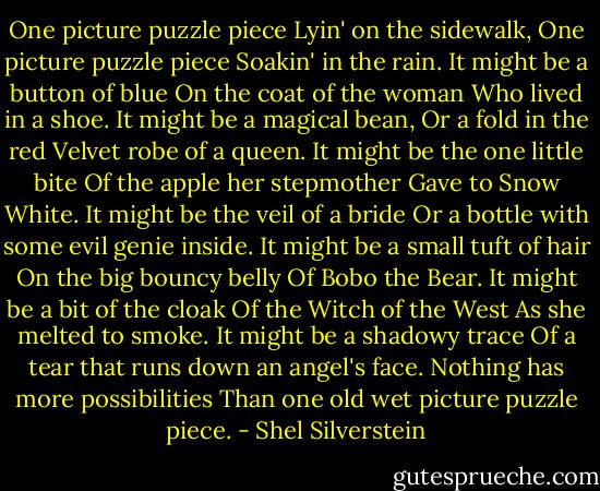 One picture puzzle piece<br />Lyin' on the sidewalk,<br />One picture puzzle piece<br />Soakin' in the rain.<br />It might be a button of blue<br />On the coat of the woman<br />Who lived in a shoe.<br />It might be a magical bean,<br />Or a fold in the red<br />Velvet robe of a queen.<br />It might be the one little bite<br />Of the apple her stepmother<br />Gave to Snow White.<br />It might be the veil of a bride<br />Or a bottle with some evil genie inside.<br />It might be a small tuft of hair<br />On the big bouncy belly<br />Of Bobo the Bear.<br />It might be a bit of the cloak<br />Of the Witch of the West<br />As she melted to smoke.<br />It might be a shadowy trace<br />Of a tear that runs down an angel's face.<br />Nothing has more possibilities<br />Than one old wet picture puzzle piece. - Shel Silverstein