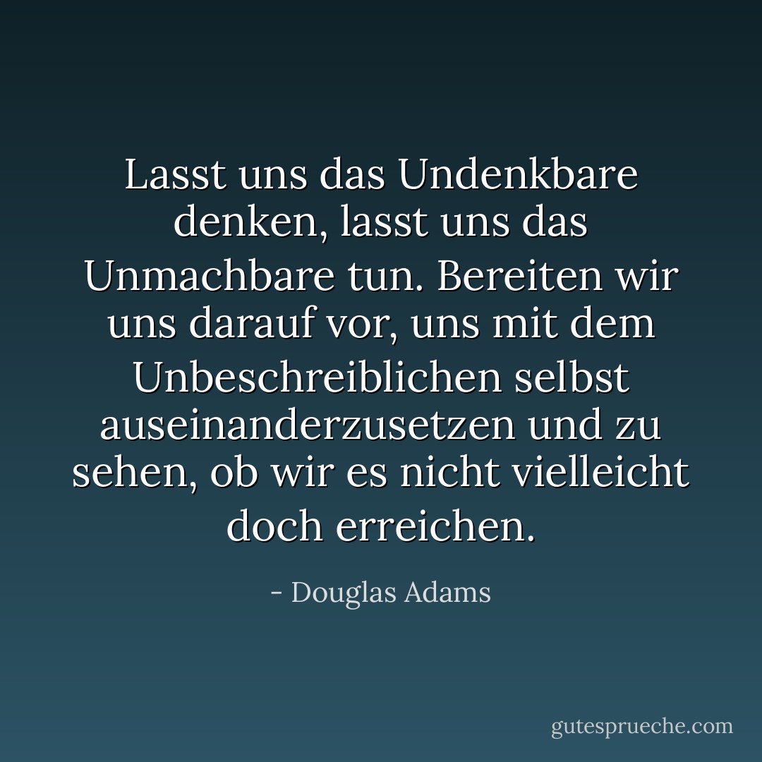 Lasst uns das Undenkbare denken, lasst uns das Unmachbare tun. Bereiten wir uns darauf vor, uns mit dem Unbeschreiblichen selbst auseinanderzusetzen und zu sehen, ob wir es nicht vielleicht doch erreichen. - Douglas Adams<