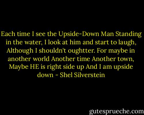Each time I see the Upside-Down Man<br />Standing in the water,<br />I look at him and start to laugh,<br />Although I shouldn't oughtter.<br />For maybe in another world<br />Another time<br />Another town,<br />Maybe HE is right side up<br />And I am upside down - Shel Silverstein