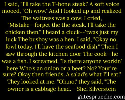 I said, "I'll take the T-bone steak."<br />A soft voice mooed, "Oh wow."<br />And I looked up and realized<br />The waitress was a cow.<br />I cried, "Mistake--forget the the steak.<br />I'll take the chicken then."<br />I heard a cluck--'twas just my luck<br />The busboy was a hen.<br />I said, "Okay no, fowl today.<br />I'll have the seafood dish."<br />Then I saw through the kitchen door<br />The cook--he was a fish.<br />I screamed, "Is there anyone workin' here<br />Who's an onion or a beet?<br />No? Your're sure? Okay then friends,<br />A salad's what I'll eat."<br />They looked at me. "Oh,no," they said,<br />"The owner is a cabbage head. - Shel Silverstein