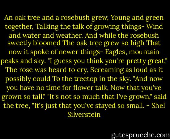 An oak tree and a rosebush grew,<br />Young and green together,<br />Talking the talk of growing things-<br />Wind and water and weather.<br />And while the rosebush sweetly bloomed<br />The oak tree grew so high<br />That now it spoke of newer things-<br />Eagles, mountain peaks and sky.<br />"I guess you think you're pretty great,"<br />The rose was heard to cry,<br />Screaming as loud as it possibly could<br />To the treetop in the sky.<br />"And now you have no time for flower talk,<br />Now that you've grown so tall."<br />"It's not so much that I've grown," said the tree,<br />"It's just that you've stayed so small. - Shel Silverstein