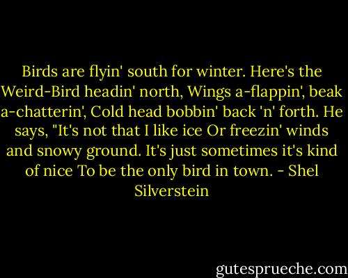 Birds are flyin' south for winter.<br />Here's the Weird-Bird headin' north,<br />Wings a-flappin', beak a-chatterin',<br />Cold head bobbin' back 'n' forth.<br />He says, "It's not that I like ice<br />Or freezin' winds and snowy ground.<br />It's just sometimes it's kind of nice<br />To be the only bird in town. - Shel Silverstein