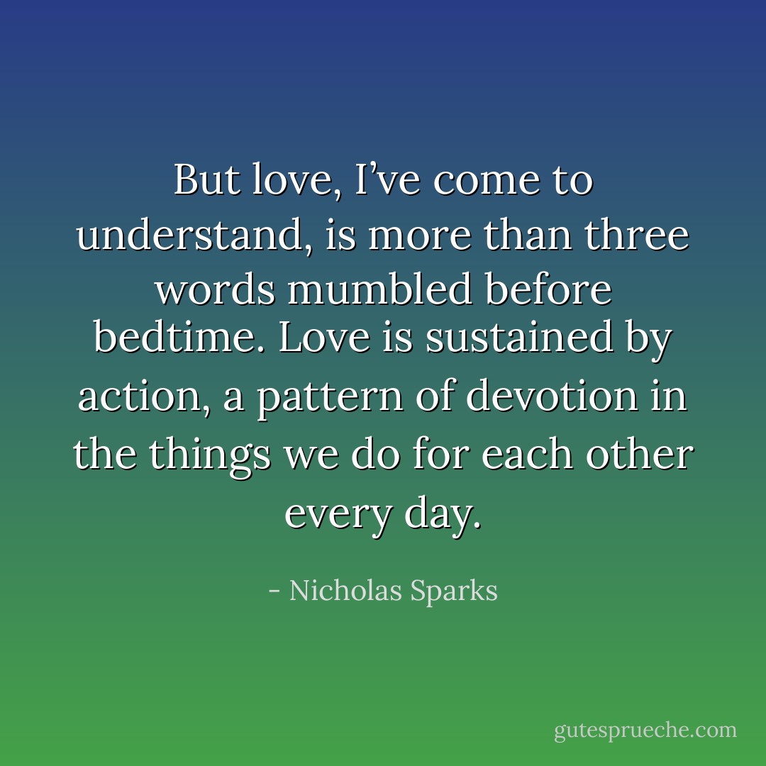 But love, I’ve come to understand, is more than three words mumbled before bedtime. Love is sustained by action, a pattern of devotion in the things we do for each other every day. - Nicholas Sparks