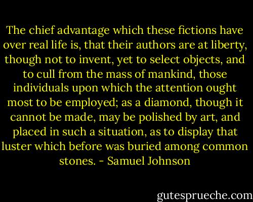 The chief advantage which these fictions have over real life is, that their authors are at liberty, though not to invent, yet to select objects, and to cull from the mass of mankind, those individuals upon which the attention ought most to be employed; as a diamond, though it cannot be made, may be polished by art, and placed in such a situation, as to display that luster which before was buried among common stones. - Samuel Johnson