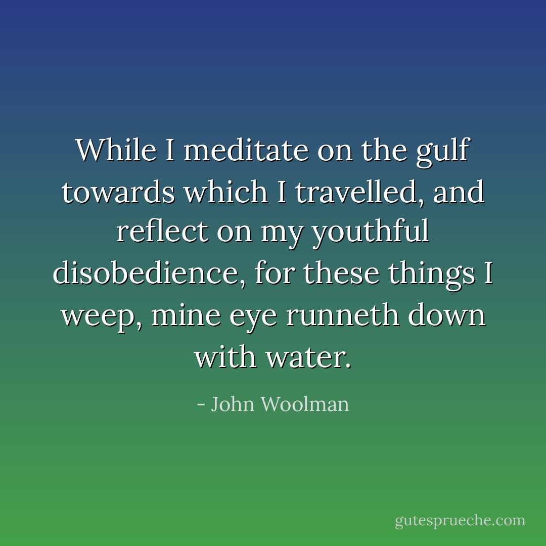 While I meditate on the gulf towards which I travelled, and reflect on my youthful disobedience, for these things I weep, mine eye runneth down with water. - John Woolman