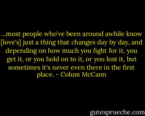 ...most people who've been around awhile know [love's] just a thing that changes day by day, and depending on how much you fight for it, you get it, or you hold on to it, or you lost it, but sometimes it's never even there in the first place. - Colum McCann
