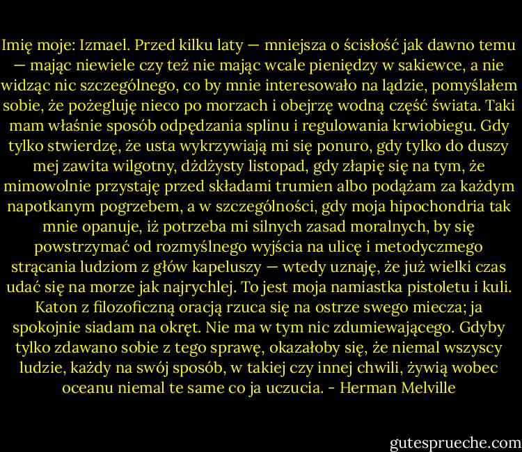Imię moje: Izmael. Przed kilku laty — mniejsza o ścisłość jak dawno temu — mając niewiele czy też nie mając wcale pieniędzy w sakiewce, a nie widząc nic szczególnego, co by mnie interesowało na lądzie, pomyślałem sobie, że pożegluję nieco po morzach i obejrzę wodną część świata. Taki mam właśnie sposób odpędzania splinu i regulowania krwiobiegu. Gdy tylko stwierdzę, że usta wykrzywiają mi się ponuro, gdy tylko do duszy mej zawita wilgotny, dżdżysty listopad, gdy złapię się na tym, że mimowolnie przystaję przed składami trumien albo podążam za każdym napotkanym pogrzebem, a w szczególności, gdy moja hipochondria tak mnie opanuje, iż potrzeba mi silnych zasad moralnych, by się powstrzymać od rozmyślnego wyjścia na ulicę i metodyczmego strącania ludziom z głów kapeluszy — wtedy uznaję, że już wielki czas udać się na morze jak najrychlej. To jest moja namiastka pistoletu i kuli. Katon z filozoficzną oracją rzuca się na ostrze swego miecza; ja spokojnie siadam na okręt. Nie ma w tym nic zdumiewającego. Gdyby tylko zdawano sobie z tego sprawę, okazałoby się, że niemal wszyscy ludzie, każdy na swój sposób, w takiej czy innej chwili, żywią wobec oceanu niemal te same co ja uczucia. - Herman Melville