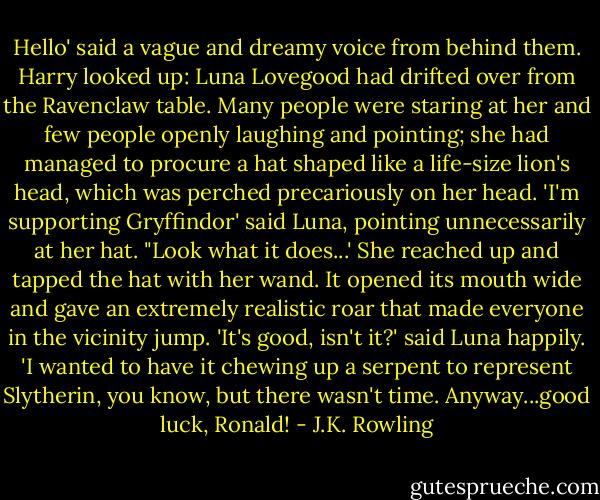 Hello' said a vague and dreamy voice from behind them. Harry looked up: Luna Lovegood had drifted over from the Ravenclaw table. Many people were staring at her and few people openly laughing and pointing; she had managed to procure a hat shaped like a life-size lion's head, which was perched precariously on her head.<br />'I'm supporting Gryffindor' said Luna, pointing unnecessarily at her hat. "Look what it does...'<br />She reached up and tapped the hat with her wand. It opened its mouth wide and gave an extremely realistic roar that made everyone in the vicinity jump.<br />'It's good, isn't it?' said Luna happily. 'I wanted to have it chewing up a serpent to represent Slytherin, you know, but there wasn't time. Anyway...good luck, Ronald! - J.K. Rowling