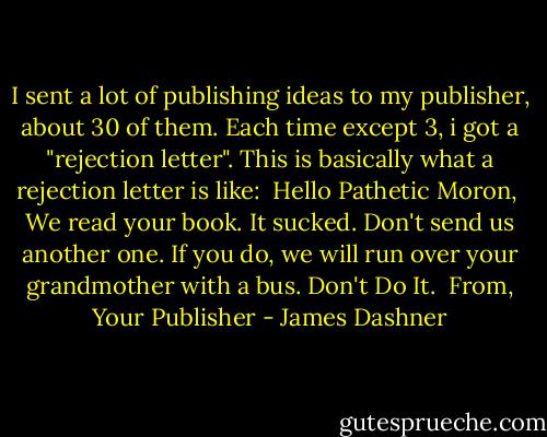 I sent a lot of publishing ideas to my publisher, about 30 of them. Each time except 3, i got a "rejection letter". This is basically what a rejection letter is like:<br /><br />Hello Pathetic Moron,<br /><br />We read your book. It sucked. Don't send us another one. If you do, we will run over your grandmother with a bus. Don't Do It.<br /><br />From, Your Publisher - James Dashner
