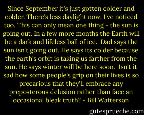 Since September it's just gotten colder and colder. There's less daylight now, I've noticed too.<br />This can only mean one thing - the sun is going out.<br />In a few more months the Earth will be a dark and lifeless ball of ice.<br /><br />Dad says the sun isn't going out. He says its colder because the earth's orbit is taking us farther from the sun. He says winter will be here soon.<br /><br />Isn't it sad how some people's grip on their lives is so precarious that they'll embrace any preposterous delusion rather than face an occasional bleak truth? - Bill Watterson