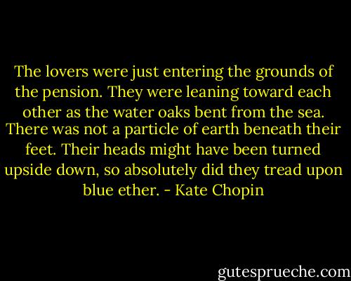 The lovers were just entering the grounds of the pension. They were leaning toward each other as the water oaks bent from the sea. There was not a particle of earth beneath their feet. Their heads might have been turned upside down, so absolutely did they tread upon blue ether. - Kate Chopin