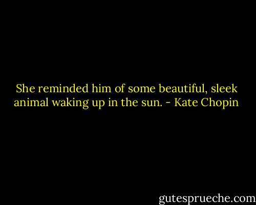 She reminded him of some beautiful, sleek animal waking up in the sun. - Kate Chopin