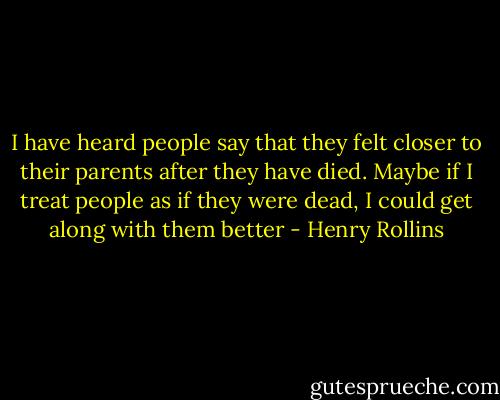 I have heard people say that they felt closer to their parents after they have died. Maybe if I treat people as if they were dead, I could get along with them better - Henry Rollins