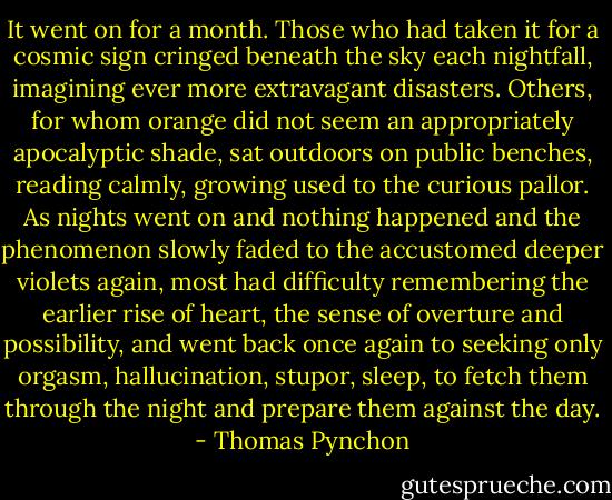 It went on for a month. Those who had taken it for a cosmic sign cringed beneath the sky each nightfall, imagining ever more extravagant disasters. Others, for whom orange did not seem an appropriately apocalyptic shade, sat outdoors on public benches, reading calmly, growing used to the curious pallor. As nights went on and nothing happened and the phenomenon slowly faded to the accustomed deeper violets again, most had difficulty remembering the earlier rise of heart, the sense of overture and possibility, and went back once again to seeking only orgasm, hallucination, stupor, sleep, to fetch them through the night and prepare them against the day. - Thomas Pynchon