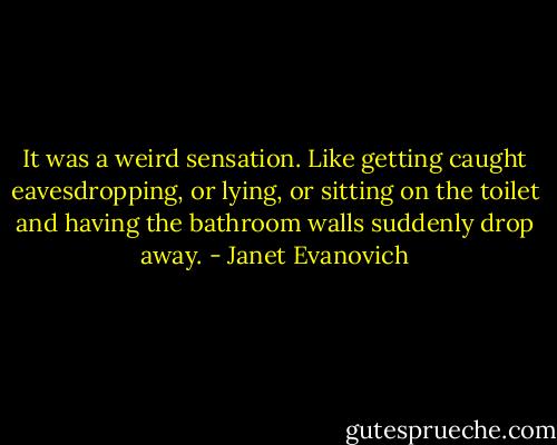 It was a weird sensation. Like getting caught eavesdropping, or lying, or sitting on the toilet and having the bathroom walls suddenly drop away. - Janet Evanovich