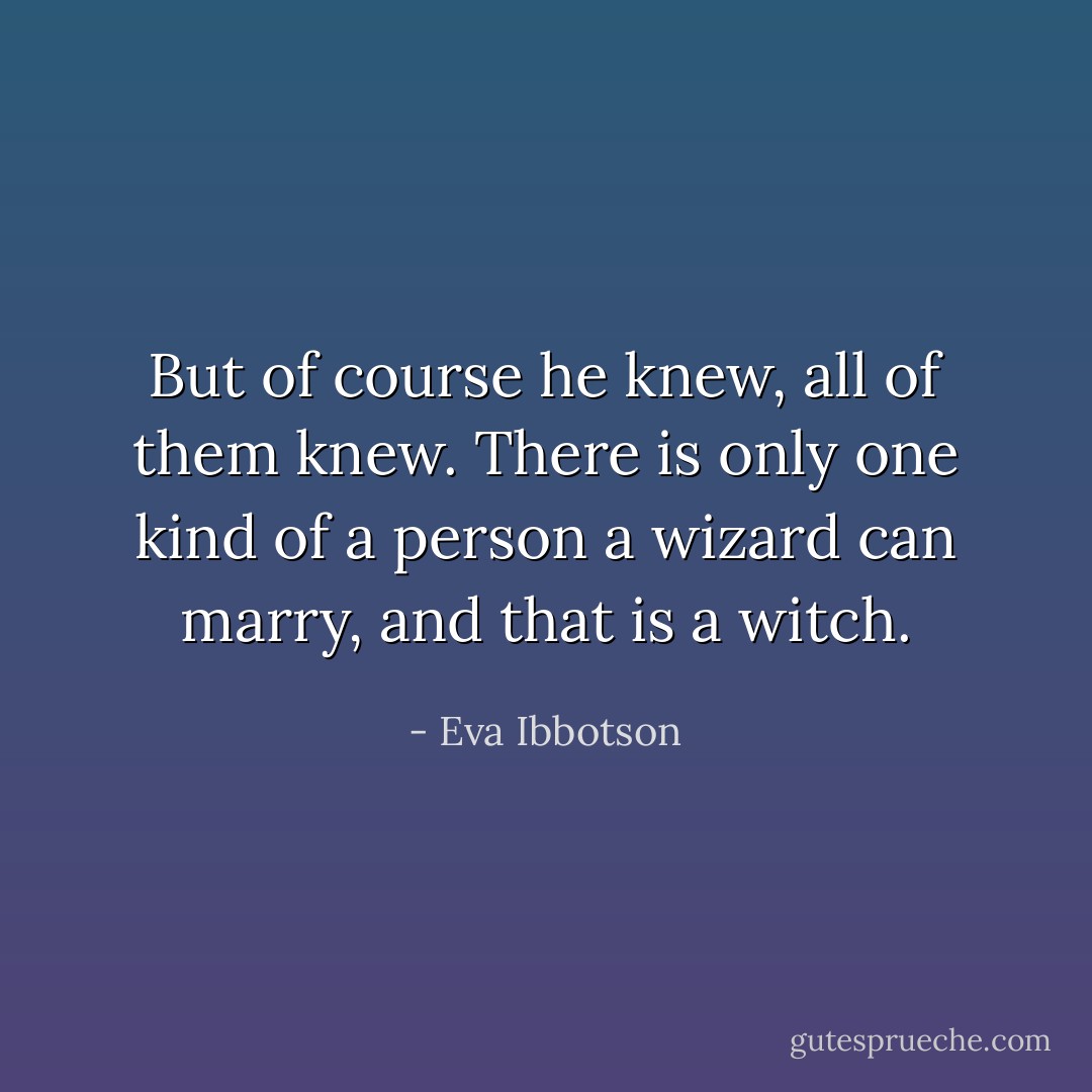 But of course he knew, all of them knew. There is only one kind of a person a wizard can marry, and that is a witch. - Eva Ibbotson