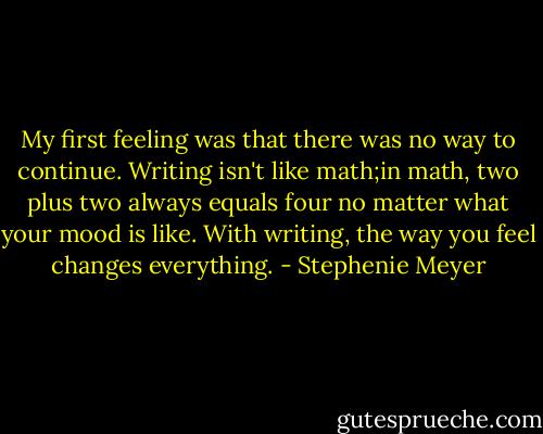 My first feeling was that there was no way to continue. Writing isn't like math;in math, two plus two always equals four no matter what your mood is like. With writing, the way you feel changes everything. - Stephenie Meyer