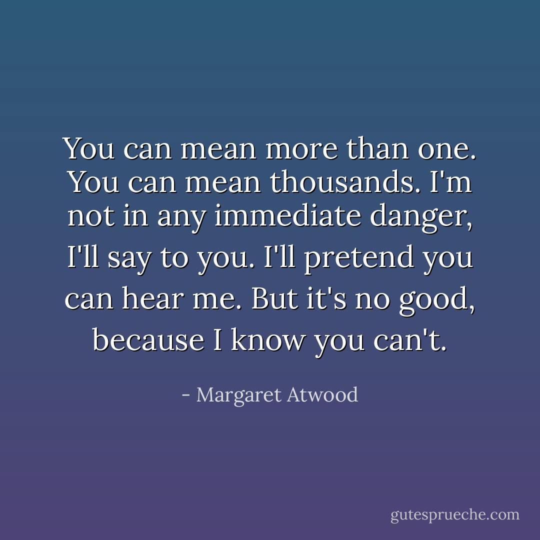 You can mean more than one.<br />You can mean thousands.<br />I'm not in any immediate danger, I'll say to you.<br />I'll pretend you can hear me.<br />But it's no good, because I know you can't. - Margaret Atwood