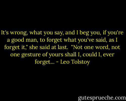 It's wrong, what you say, and I beg you, if you're a good man,<br />to forget what you've said, as I forget it," she said at last.<br /><br />"Not one word, not one gesture of yours shall I, could I, ever<br />forget... - Leo Tolstoy