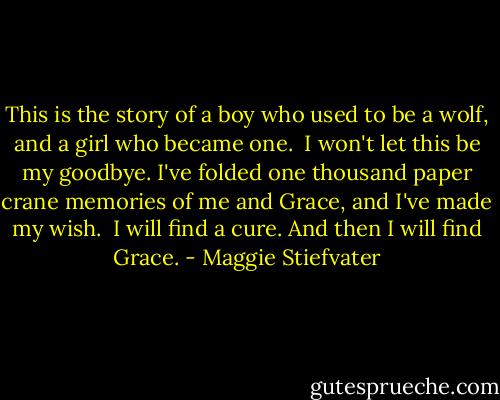 This is the story of a boy who used to be a wolf, and a girl who became one.<br /><br />I won't let this be my goodbye. I've folded one thousand paper crane memories of me and Grace, and I've made my wish.<br /><br />I will find a cure. And then I will find Grace. - Maggie Stiefvater